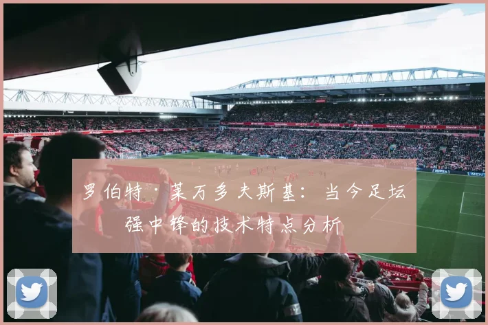 罗伯特·莱万多夫斯基:当今足坛最强中锋的技术特点分析