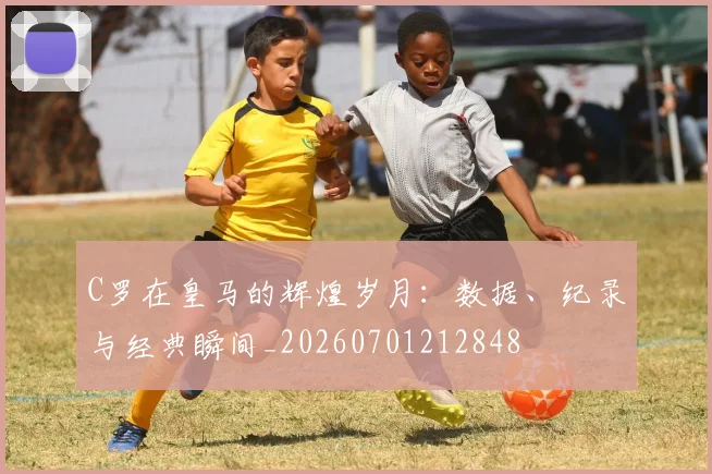 C罗在皇马的辉煌岁月：数据、纪录与经典瞬间_20260701212848