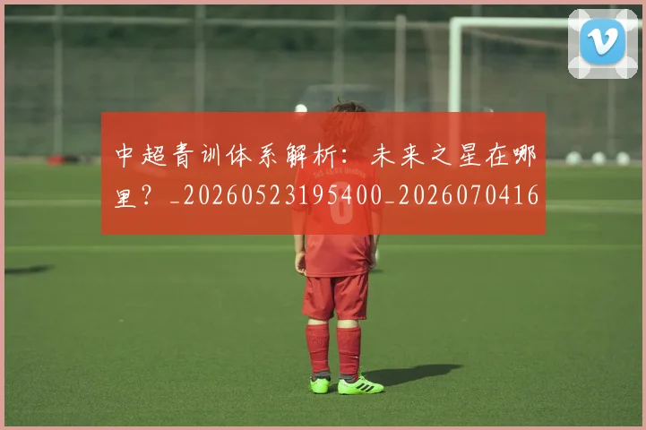 中超青训体系解析:未来之星在哪里?_20260523195400_20260704164146