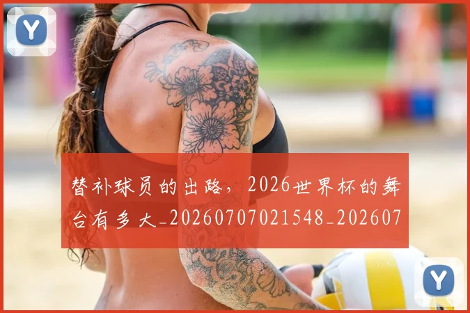 替补球员的出路,2026世界杯的舞台有多大_20260707021548_20260731173526