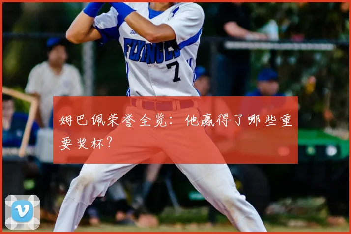 姆巴佩荣誉全览:他赢得了哪些重要奖杯?