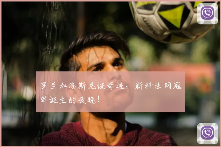 罗兰加洛斯见证奇迹,新科法网冠军诞生的夜晚!