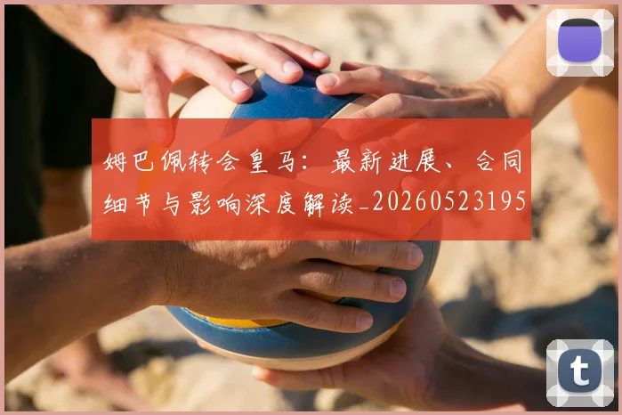 姆巴佩转会皇马:最新进展、合同细节与影响深度解读_20260523195703_20260703232314