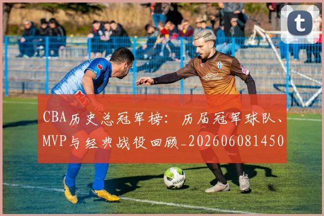 CBA历史总冠军榜:历届冠军球队、MVP与经典战役回顾_20260608145002_20260702194306