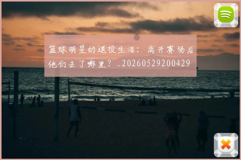 篮球明星的退役生活：离开赛场后他们去了哪里？_20260529200429