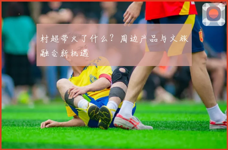 村超带火了什么？周边产品与文旅融合新机遇