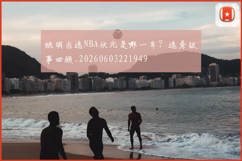 姚明当选NBA状元是哪一年?选秀故事回顾_20260603221949