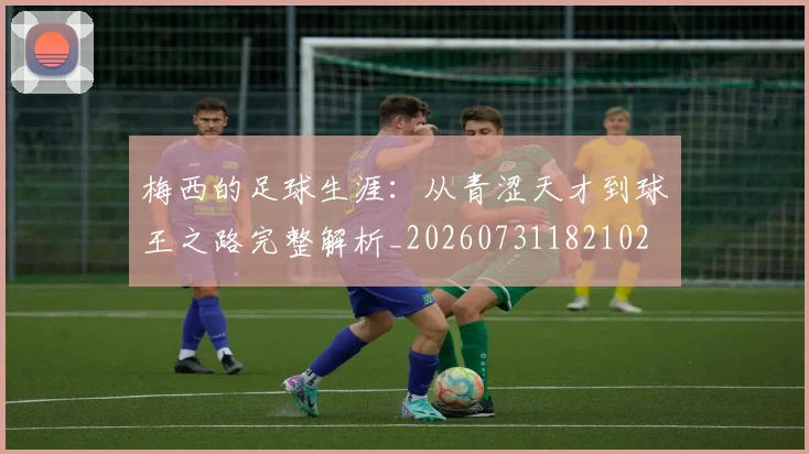梅西的足球生涯：从青涩天才到球王之路完整解析_20260731182102