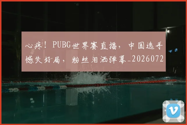 心疼！PUBG世界赛直播，中国选手憾失好局，粉丝泪洒弹幕_20260722163200