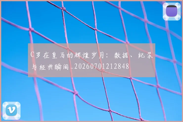 C罗在皇马的辉煌岁月：数据、纪录与经典瞬间_20260701212848