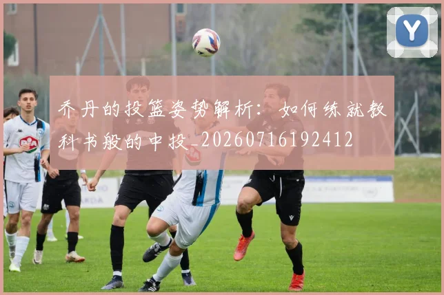 乔丹的投篮姿势解析:如何练就教科书般的中投_20260716192412