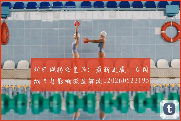 姆巴佩转会皇马:最新进展、合同细节与影响深度解读_20260523195703_20260703232314