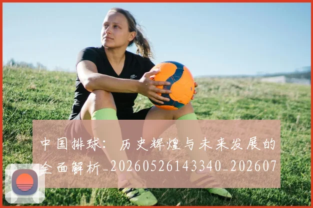 中国排球:历史辉煌与未来发展的全面解析_20260526143340_20260716183415