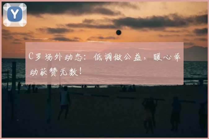 C罗场外动态：低调做公益，暖心举动获赞无数！