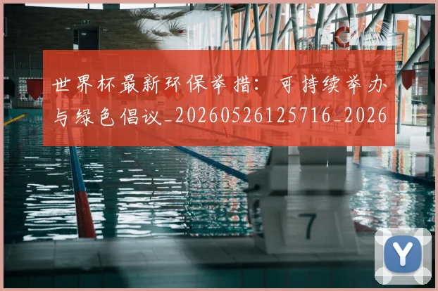 世界杯最新环保举措:可持续举办与绿色倡议_20260526125716_20260702174627