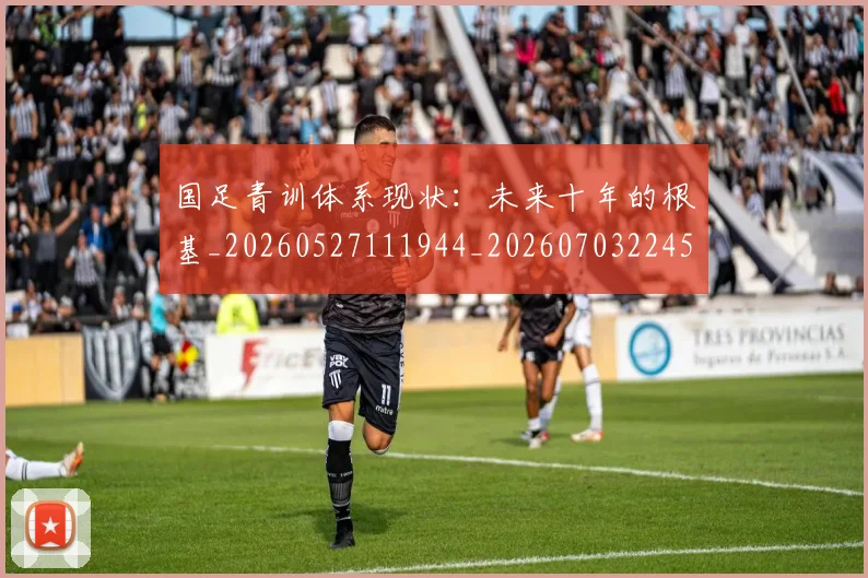国足青训体系现状:未来十年的根基_20260527111944_20260703224554_20260719165629