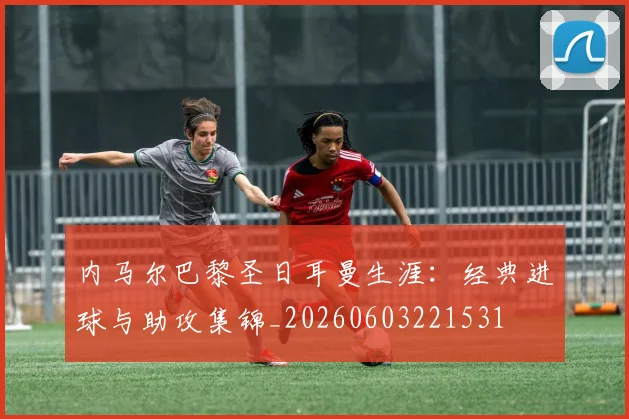 内马尔巴黎圣日耳曼生涯:经典进球与助攻集锦_20260603221531